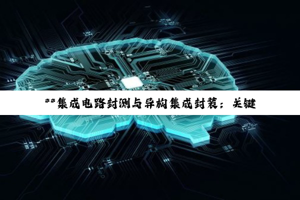 【今日要闻】**集成电路封测与异构集成封装：关键技术深度剖析及其对电子产业的变革性影响**